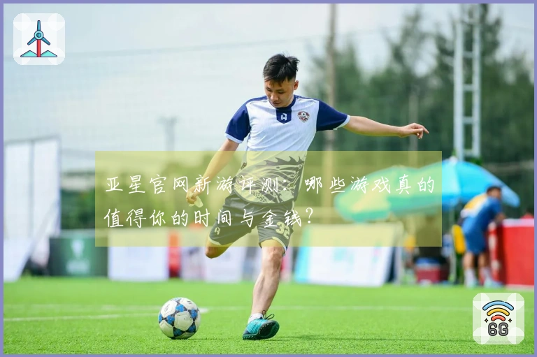 亚星官网新游评测：哪些游戏真的值得你的时间与金钱？