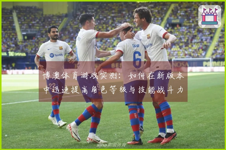 博澳体育游戏实测：如何在新版本中迅速提高角色等级与技能战斗力