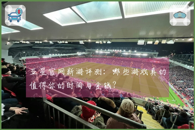 亚星官网新游评测：哪些游戏真的值得你的时间与金钱？